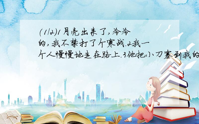 (1/2)1月亮出来了,冷冷的,我不禁打了个寒战.2我一个人慢慢地走在路上.3他把小刀塞到我的手里说：“...