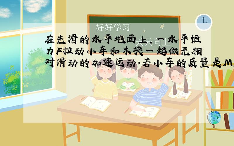 在光滑的水平地面上,一水平恒力F拉动小车和木块一起做无相对滑动的加速运动.若小车的质量是M,木块的质量是m,李的大小是F