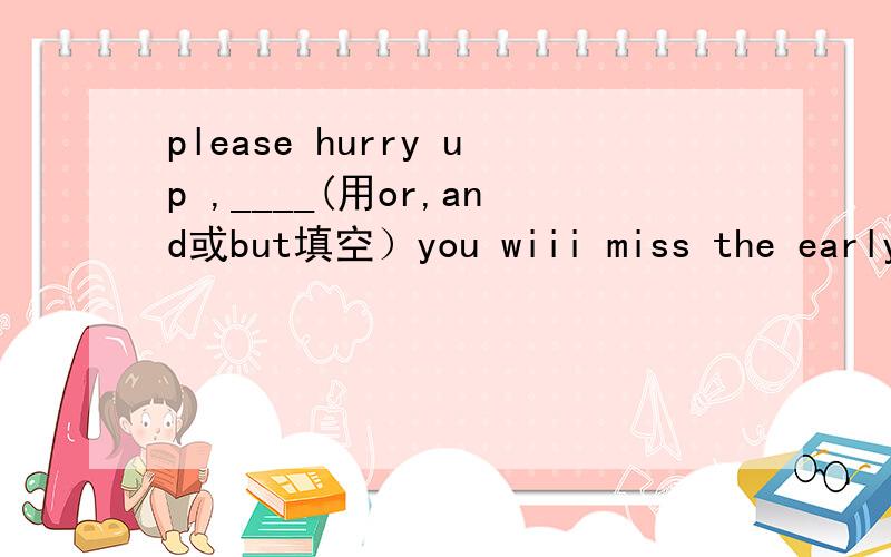 please hurry up ,____(用or,and或but填空）you wiii miss the early