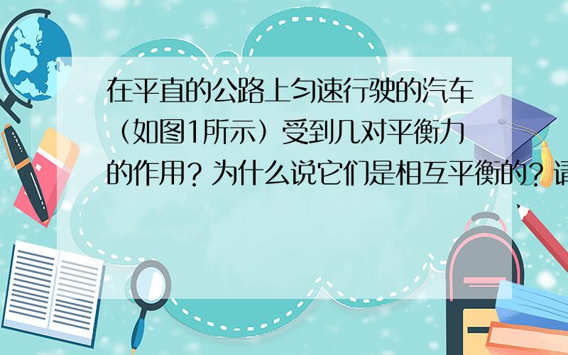 在平直的公路上匀速行驶的汽车（如图1所示）受到几对平衡力的作用？为什么说它们是相互平衡的？请简要回答，并在图2上画出汽车