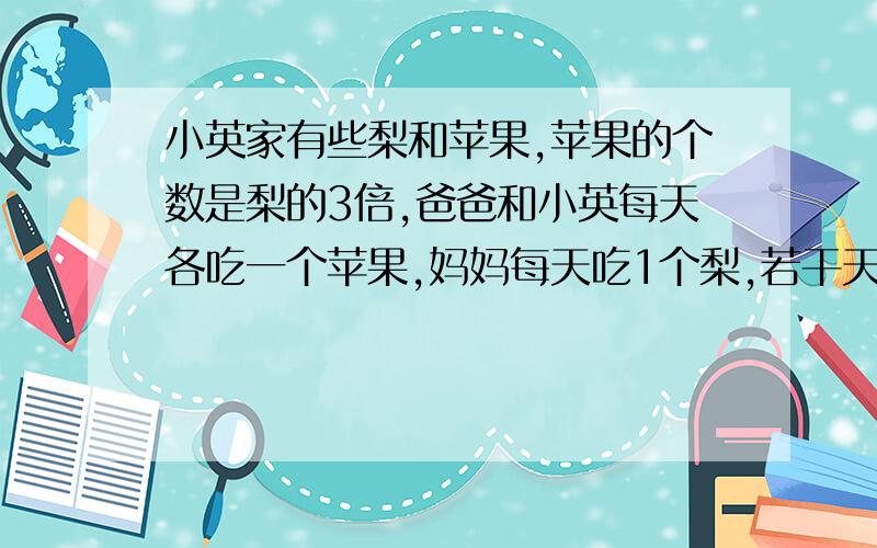 小英家有些梨和苹果,苹果的个数是梨的3倍,爸爸和小英每天各吃一个苹果,妈妈每天吃1个梨,若干天后,苹果还剩9个,而梨恰巧