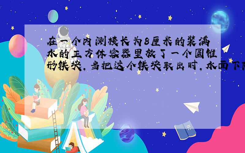 在一个内测棱长为8厘米的装满水的正方体容器里放了一个圆锥形铁块,当把这个铁块取出时,水面下降了2厘米,如果这个圆锥的高是