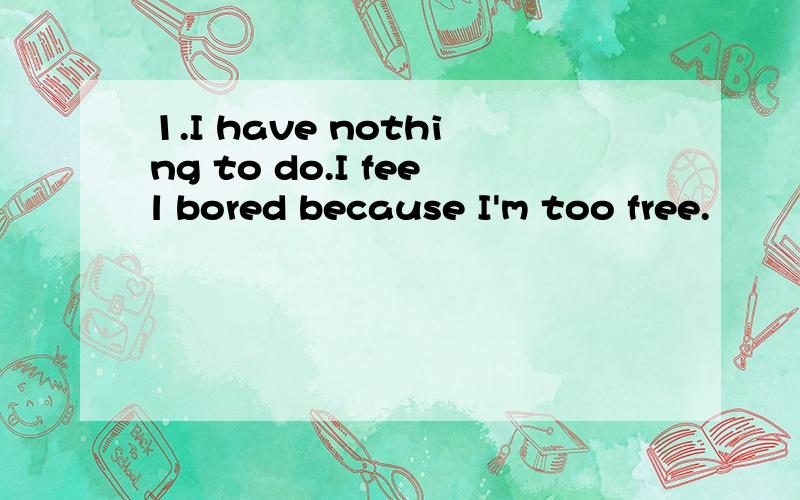 1.I have nothing to do.I feel bored because I'm too free.