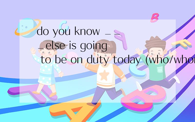 do you know ___else is going to be on duty today (who/whom)