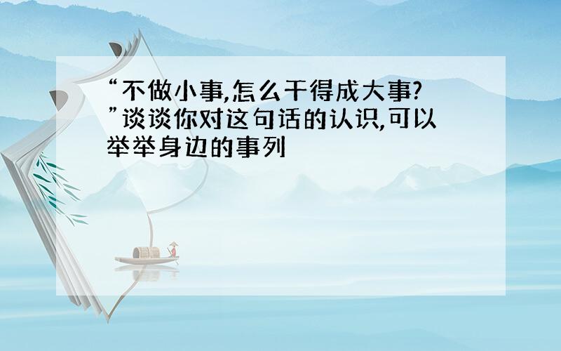 “不做小事,怎么干得成大事?”谈谈你对这句话的认识,可以举举身边的事列