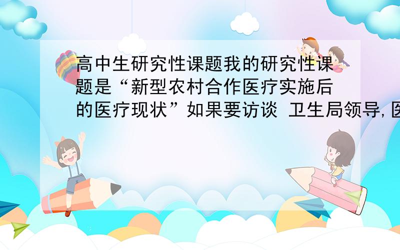 高中生研究性课题我的研究性课题是“新型农村合作医疗实施后的医疗现状”如果要访谈 卫生局领导,医护工作者,农民群众应该分别