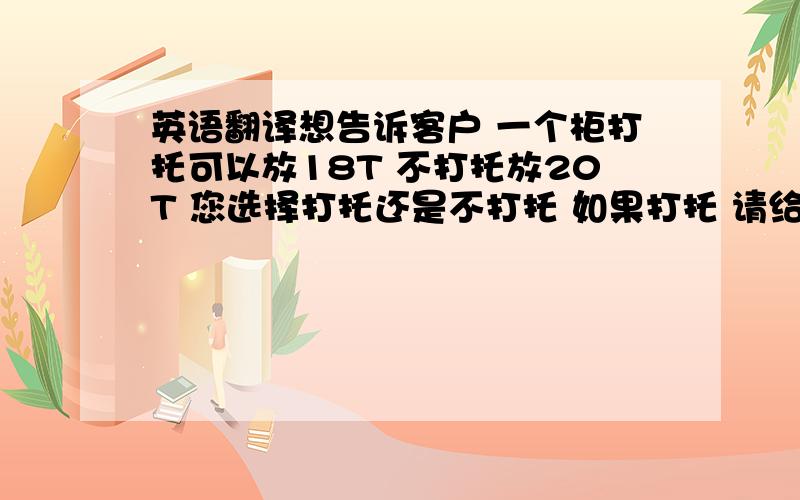 英语翻译想告诉客户 一个柜打托可以放18T 不打托放20T 您选择打托还是不打托 如果打托 请给我发下更改后的po 用英