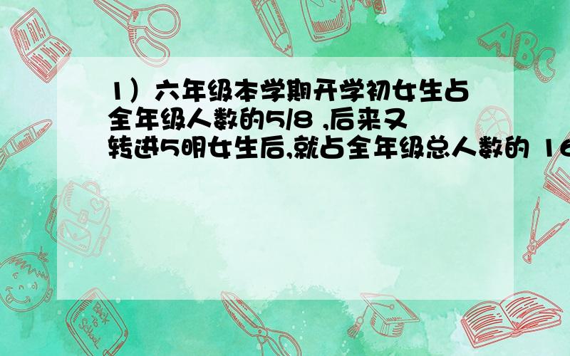 1）六年级本学期开学初女生占全年级人数的5/8 ,后来又转进5明女生后,就占全年级总人数的 16/25.现在全年级有多少