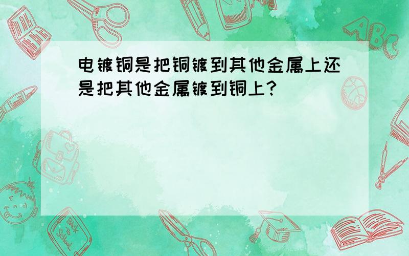 电镀铜是把铜镀到其他金属上还是把其他金属镀到铜上?