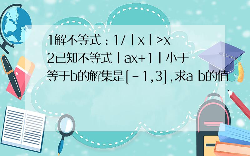 1解不等式：1/|x|>x 2已知不等式|ax+1|小于等于b的解集是[-1,3],求a b的值