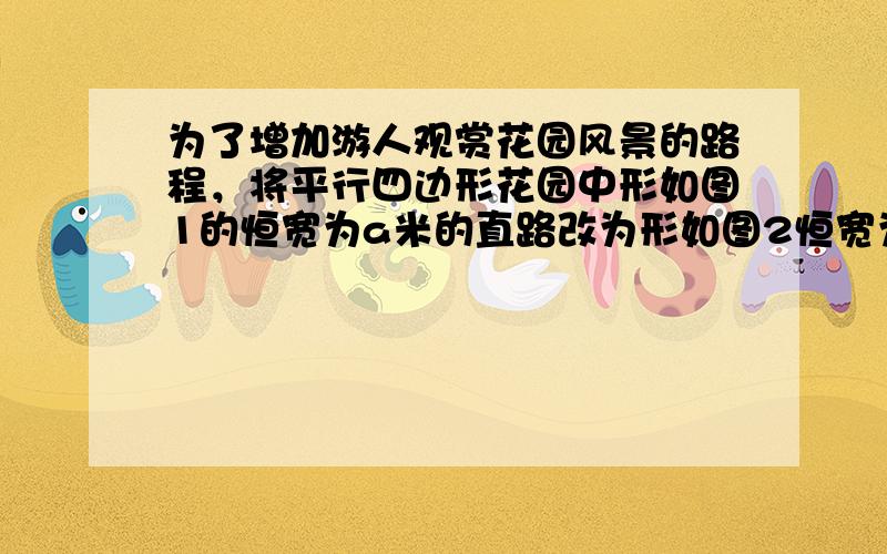 为了增加游人观赏花园风景的路程，将平行四边形花园中形如图1的恒宽为a米的直路改为形如图2恒宽为a米的曲路，道路改造前后各