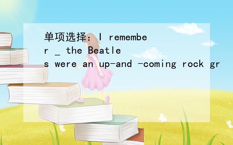 单项选择：I remember _ the Beatles were an up-and -coming rock gr