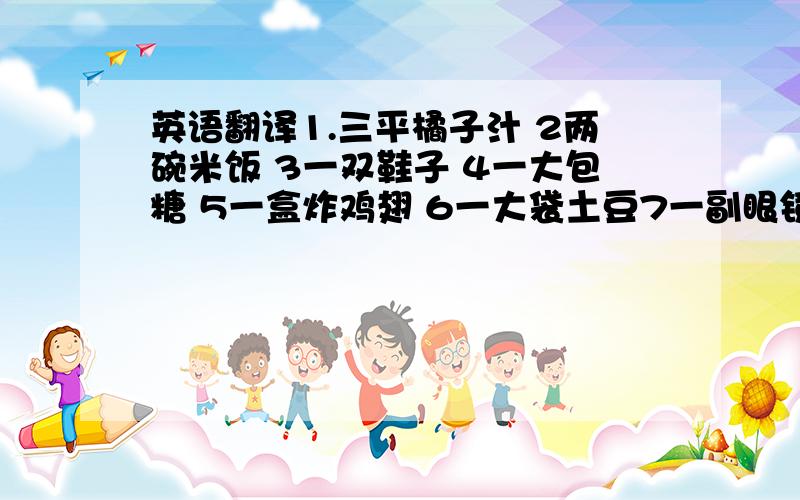 英语翻译1.三平橘子汁 2两碗米饭 3一双鞋子 4一大包糖 5一盒炸鸡翅 6一大袋土豆7一副眼镜 8四平墨水 9五碟蔬菜