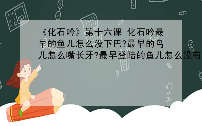 《化石吟》第十六课 化石吟最早的鱼儿怎么没下巴?最早的鸟儿怎么嘴长牙?最早登陆的鱼儿怎么没有腿?最早的树儿怎么不开花?逝