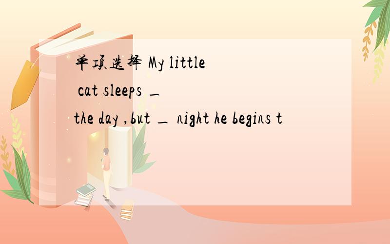 单项选择 My little cat sleeps _ the day ,but _ night he begins t