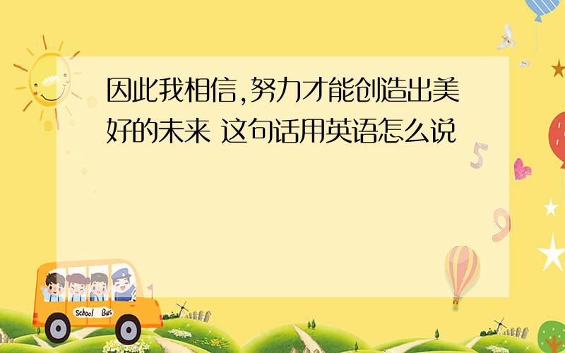 因此我相信,努力才能创造出美好的未来 这句话用英语怎么说