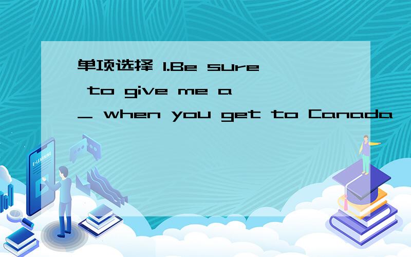 单项选择 1.Be sure to give me a _ when you get to Canada,Lin Tao