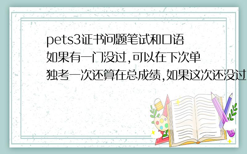 pets3证书问题笔试和口语如果有一门没过,可以在下次单独考一次还算在总成绩,如果这次还没过,以前的成绩就作废了,但是过