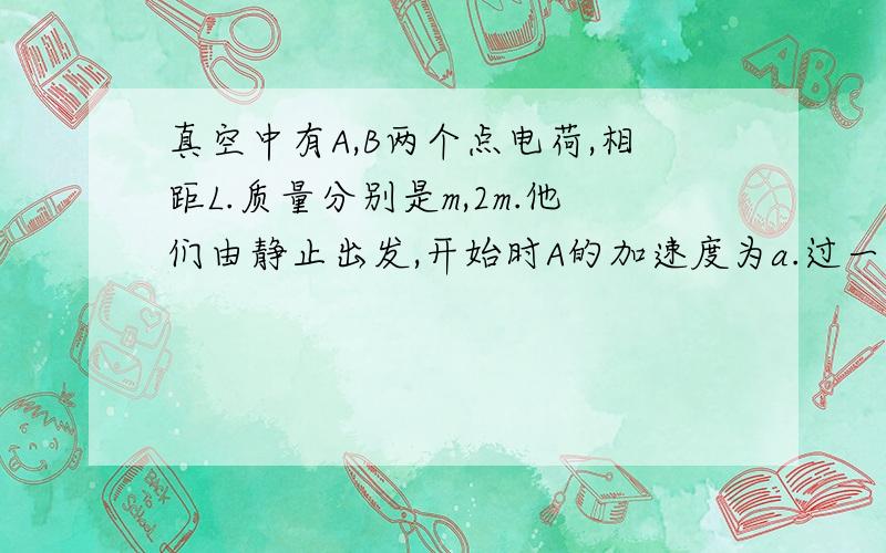 真空中有A,B两个点电荷,相距L.质量分别是m,2m.他们由静止出发,开始时A的加速度为a.过一段时间,B的加速度也为a