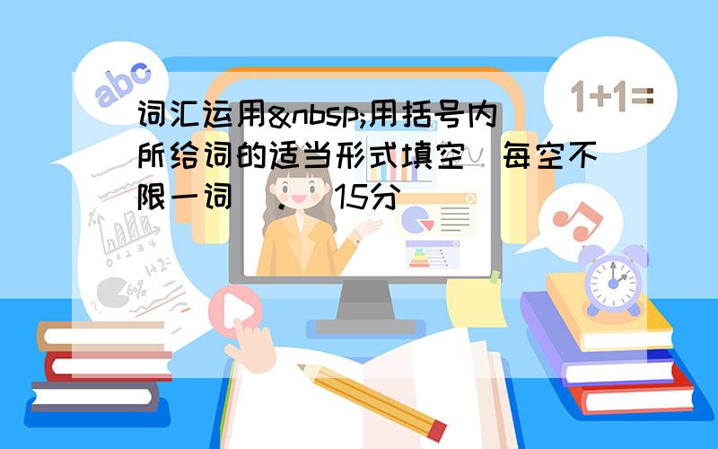 词汇运用 用括号内所给词的适当形式填空（每空不限一词）。（15分）