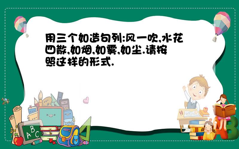 用三个如造句列:风一吹,水花四散,如烟,如雾,如尘.请按照这样的形式.