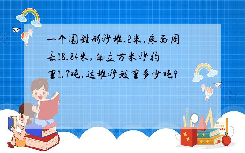 一个圆锥形沙堆,2米,底面周长18.84米,每立方米沙约重1.7吨,这堆沙越重多少吨?