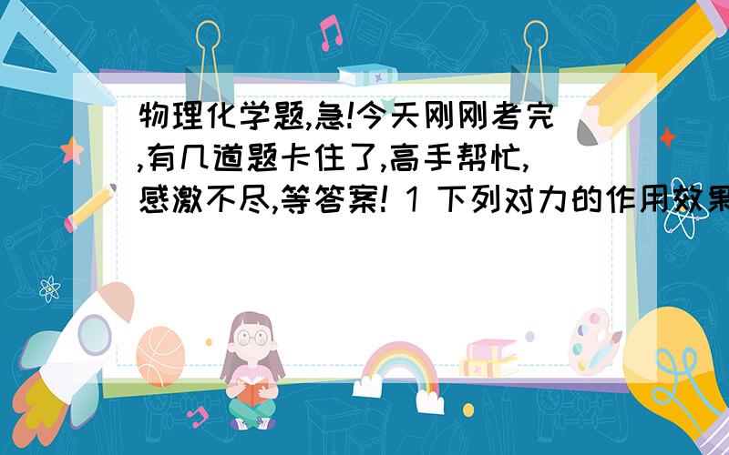 物理化学题,急!今天刚刚考完,有几道题卡住了,高手帮忙,感激不尽,等答案! 1 下列对力的作用效果的描述中,错误的是 A