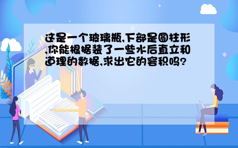 这是一个玻璃瓶,下部是圆柱形,你能根据装了一些水后直立和道理的数据,求出它的容积吗?