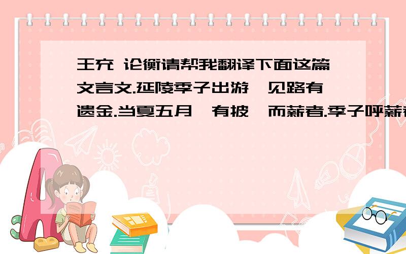 王充 论衡请帮我翻译下面这篇文言文.延陵季子出游,见路有遗金.当夏五月,有披裘而薪者.季子呼薪者曰：“取彼地金来!”薪者