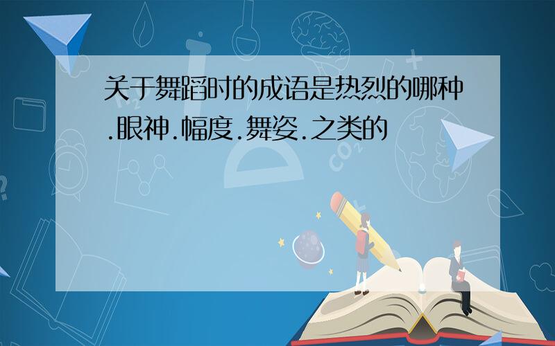 关于舞蹈时的成语是热烈的哪种.眼神.幅度.舞姿.之类的