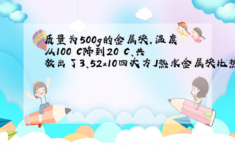 质量为500g的金属块,温度从100〇C降到20〇C、共放出了3、52x10四次方J热求金属块比热