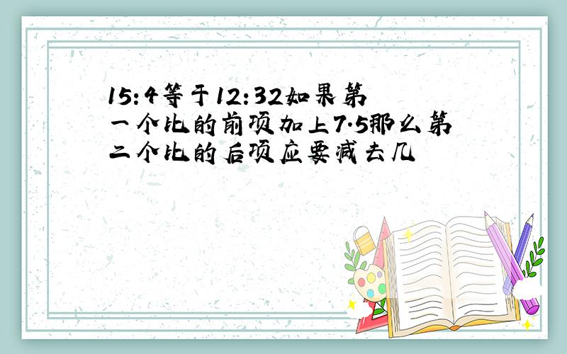 15:4等于12:32如果第一个比的前项加上7.5那么第二个比的后项应要减去几