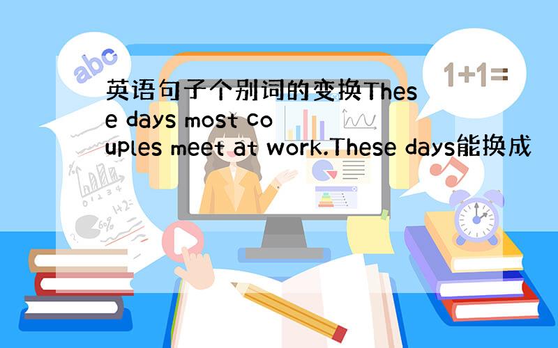 英语句子个别词的变换These days most couples meet at work.These days能换成