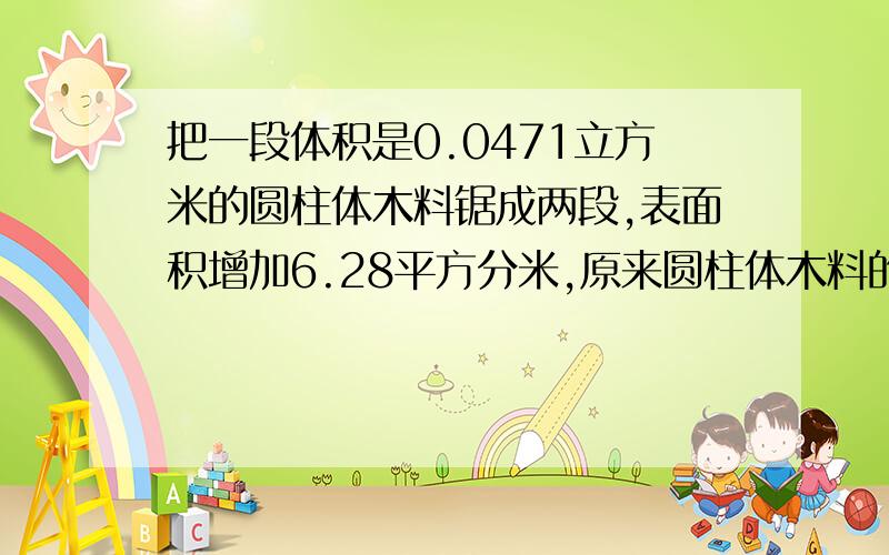 把一段体积是0.0471立方米的圆柱体木料锯成两段,表面积增加6.28平方分米,原来圆柱体木料的长是多少分米