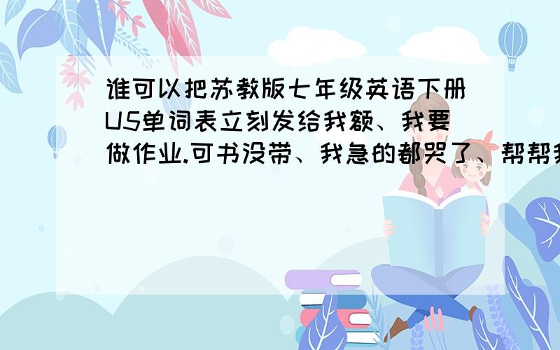 谁可以把苏教版七年级英语下册U5单词表立刻发给我额、我要做作业.可书没带、我急的都哭了、帮帮我、、