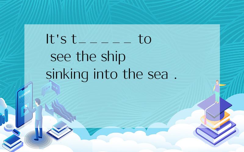 It's t_____ to see the ship sinking into the sea .