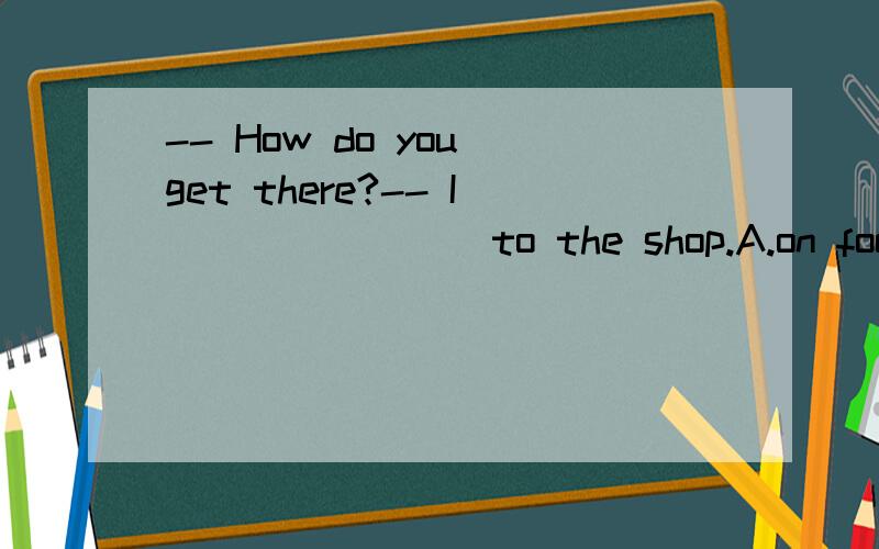 -- How do you get there?-- I _______ to the shop.A.on foot B