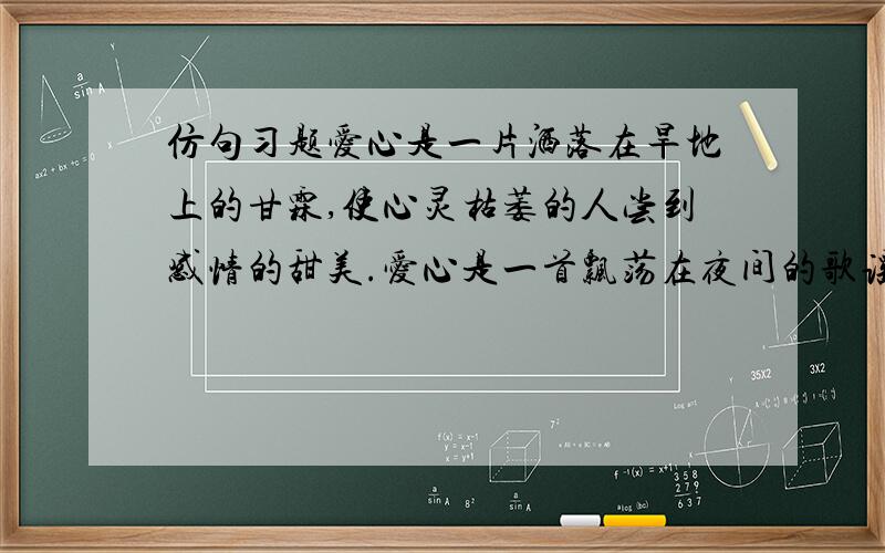 仿句习题爱心是一片洒落在旱地上的甘霖,使心灵枯萎的人尝到感情的甜美.爱心是一首飘荡在夜间的歌谣,使孤苦无依的人获得心灵的