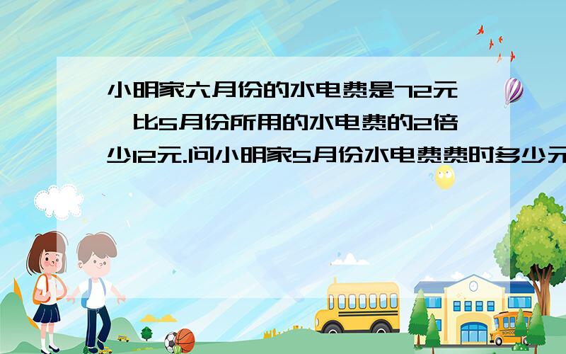 小明家六月份的水电费是72元,比5月份所用的水电费的2倍少12元.问小明家5月份水电费费时多少元?