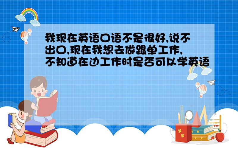 我现在英语口语不是很好,说不出口,现在我想去做跟单工作,不知道在边工作时是否可以学英语