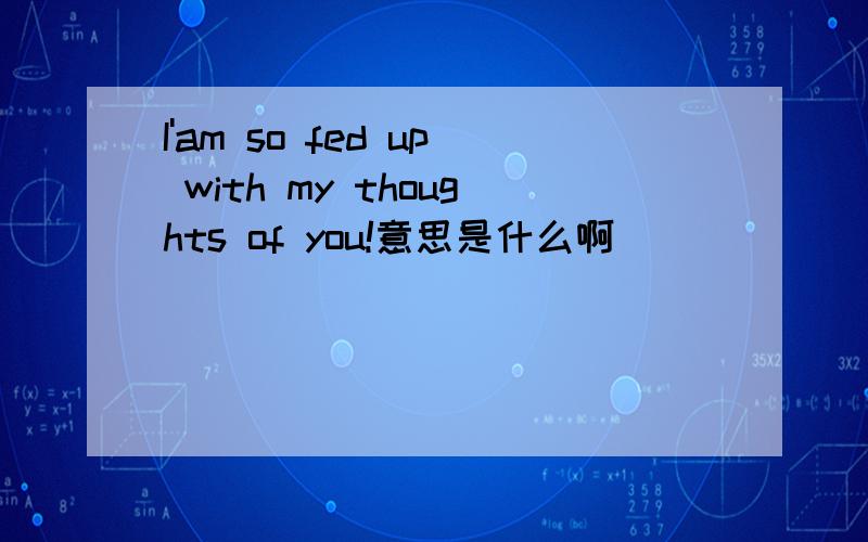 I'am so fed up with my thoughts of you!意思是什么啊