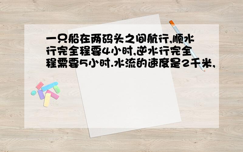 一只船在两码头之间航行,顺水行完全程要4小时,逆水行完全程需要5小时.水流的速度是2千米,