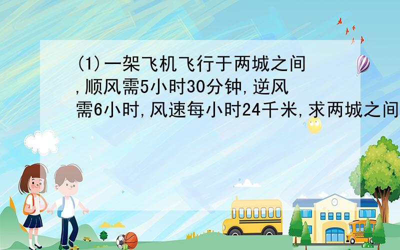 (1)一架飞机飞行于两城之间,顺风需5小时30分钟,逆风需6小时,风速每小时24千米,求两城之间距离.