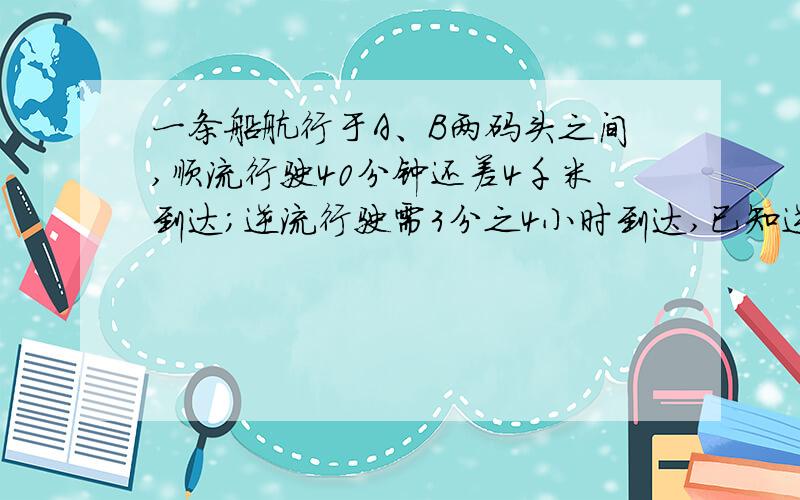 一条船航行于A、B两码头之间,顺流行驶40分钟还差4千米到达；逆流行驶需3分之4小时到达,已知逆流速度为每小时12千米,