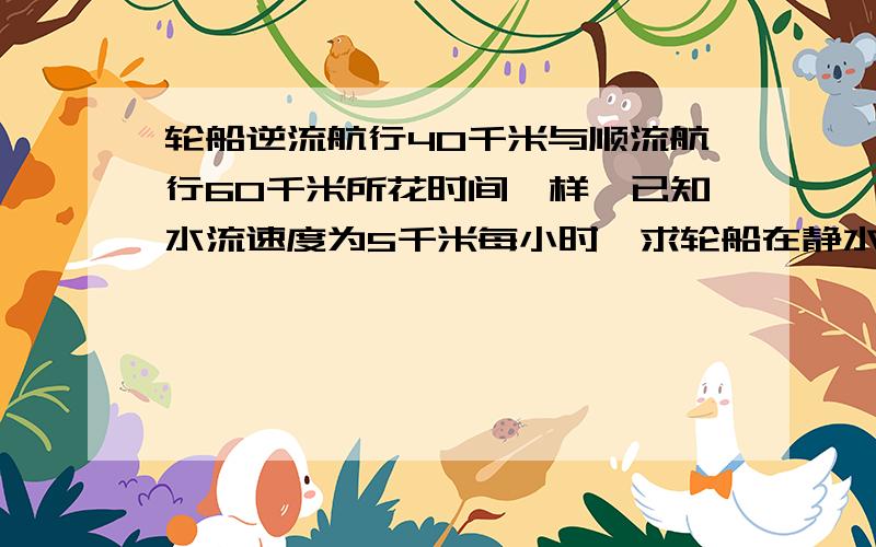 轮船逆流航行40千米与顺流航行60千米所花时间一样,已知水流速度为5千米每小时,求轮船在静水中的速度?