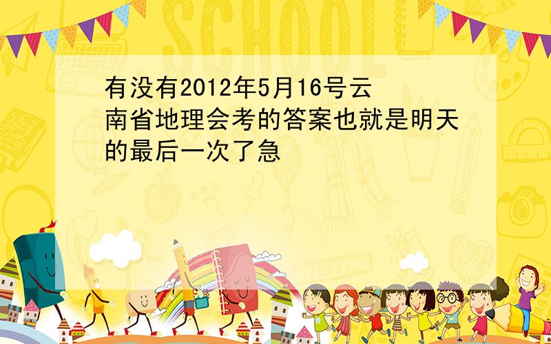 有没有2012年5月16号云南省地理会考的答案也就是明天的最后一次了急