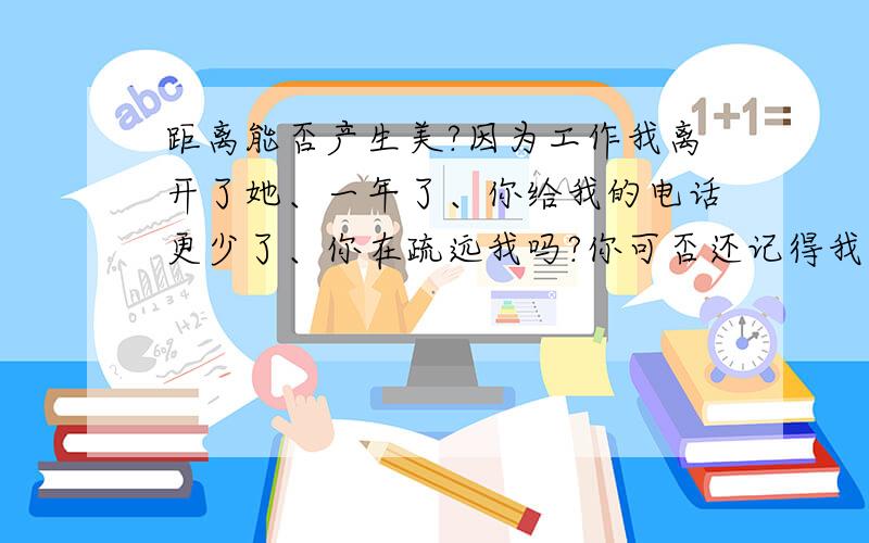 距离能否产生美?因为工作我离开了她、一年了、你给我的电话更少了、你在疏远我吗?你可否还记得我们的约定、为什么你要背叛我、