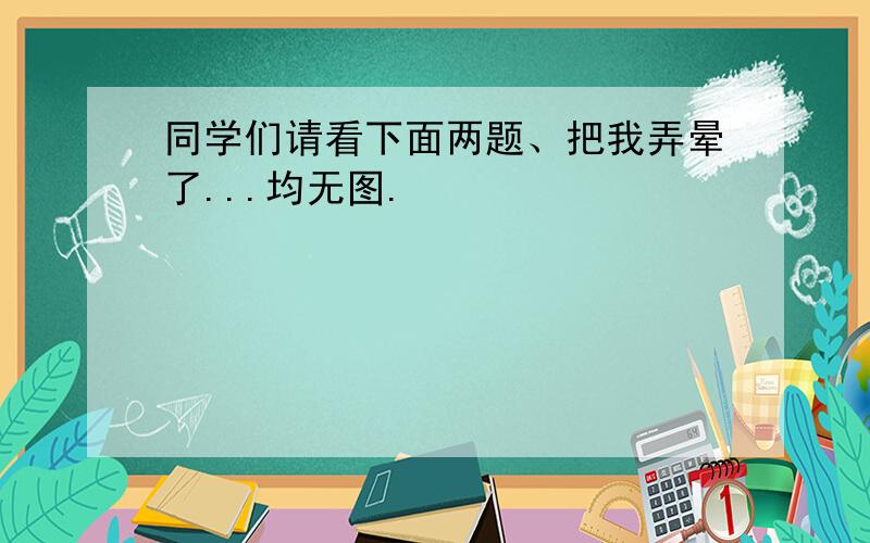 同学们请看下面两题、把我弄晕了...均无图.