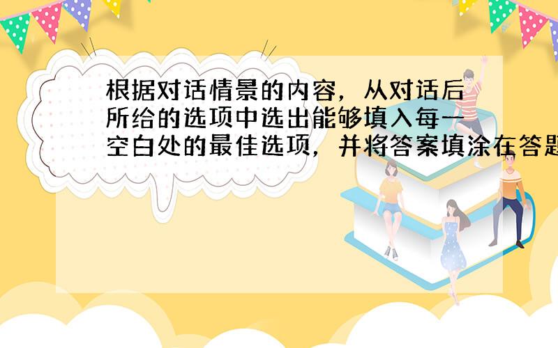 根据对话情景的内容，从对话后所给的选项中选出能够填入每一空白处的最佳选项，并将答案填涂在答题卡上。选项中有两个为多余选项