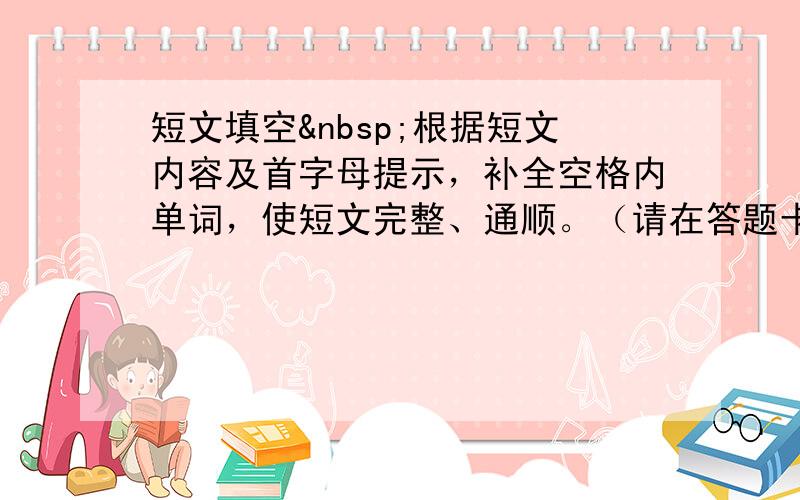 短文填空 根据短文内容及首字母提示，补全空格内单词，使短文完整、通顺。（请在答题卡上写出完整单词）（本大题共1